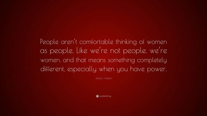 Jessica Valenti Quote: “People aren’t comfortable thinking of women as people. Like we’re not people, we’re women, and that means something completely different, especially when you have power.”