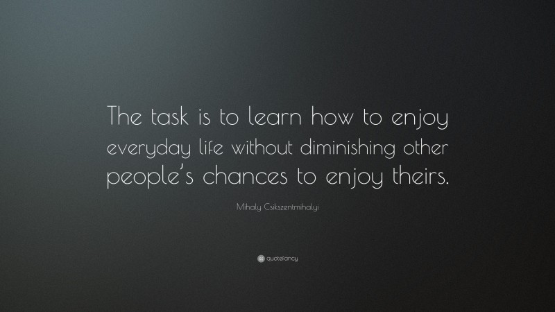 Mihaly Csikszentmihalyi Quote: “The task is to learn how to enjoy everyday life without diminishing other people’s chances to enjoy theirs.”