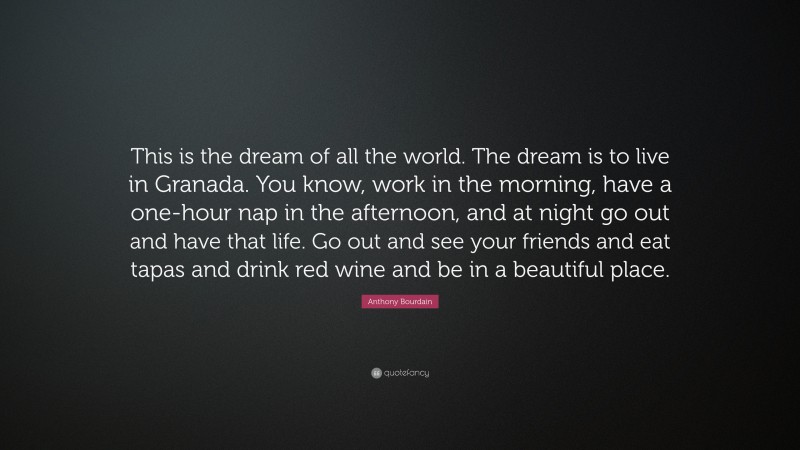 Anthony Bourdain Quote: “This is the dream of all the world. The dream is to live in Granada. You know, work in the morning, have a one-hour nap in the afternoon, and at night go out and have that life. Go out and see your friends and eat tapas and drink red wine and be in a beautiful place.”
