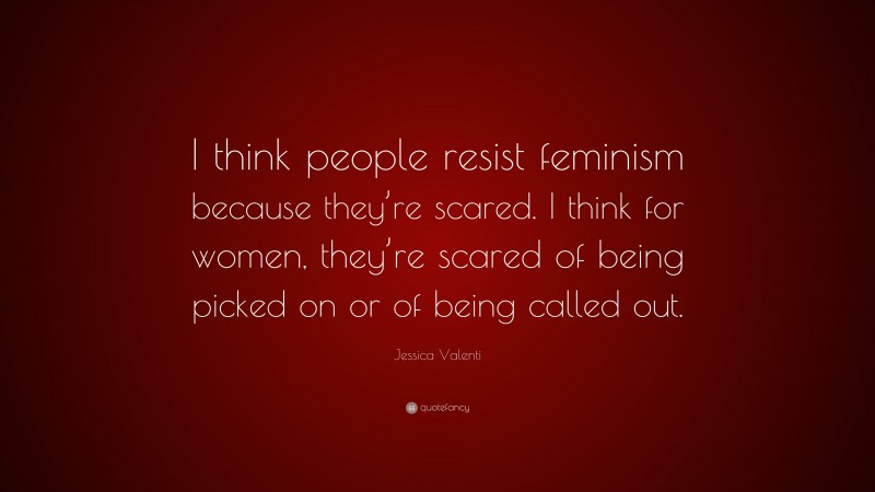 Jessica Valenti Quote: “I think people resist feminism because they’re scared. I think for women, they’re scared of being picked on or of being called out.”