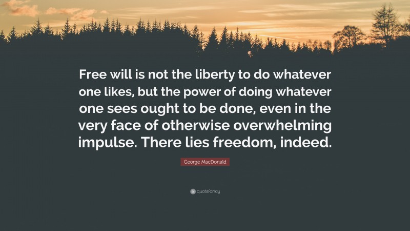 George MacDonald Quote: “Free will is not the liberty to do whatever one likes, but the power of doing whatever one sees ought to be done, even in the very face of otherwise overwhelming impulse. There lies freedom, indeed.”