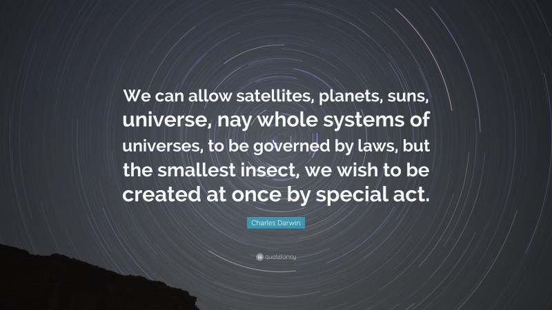 Charles Darwin Quote: “We can allow satellites, planets, suns, universe, nay whole systems of universes, to be governed by laws, but the smallest insect, we wish to be created at once by special act.”