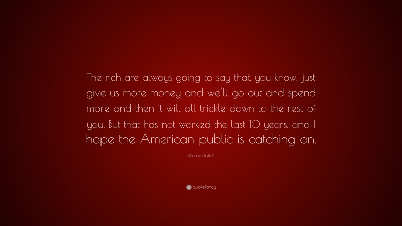 Warren Buffett Quote: “The rich are always going to say that, you know, just give us more money and we’ll go out and spend more and then it will all trickle down to the rest of you. But that has not worked the last 10 years, and I hope the American public is catching on.”