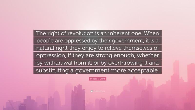 Ulysses S. Grant Quote: “The right of revolution is an inherent one. When people are oppressed by their government, it is a natural right they enjoy to relieve themselves of oppression, if they are strong enough, whether by withdrawal from it, or by overthrowing it and substituting a government more acceptable.”