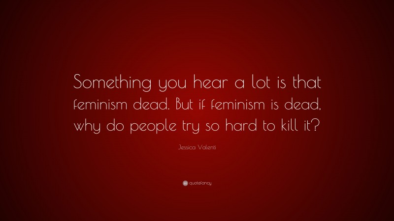 Jessica Valenti Quote: “Something you hear a lot is that feminism dead. But if feminism is dead, why do people try so hard to kill it?”