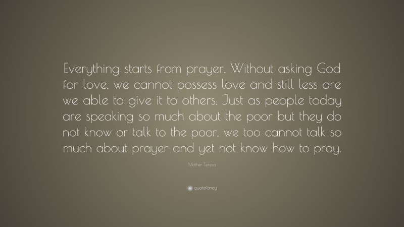 Mother Teresa Quote: “Everything starts from prayer. Without asking God for love, we cannot possess love and still less are we able to give it to others. Just as people today are speaking so much about the poor but they do not know or talk to the poor, we too cannot talk so much about prayer and yet not know how to pray.”
