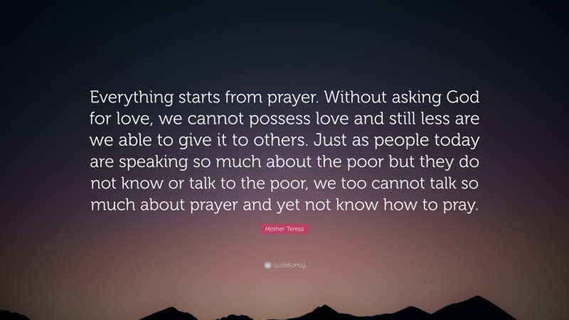 Mother Teresa Quote: “Everything starts from prayer. Without asking God for love, we cannot possess love and still less are we able to give it to others. Just as people today are speaking so much about the poor but they do not know or talk to the poor, we too cannot talk so much about prayer and yet not know how to pray.”