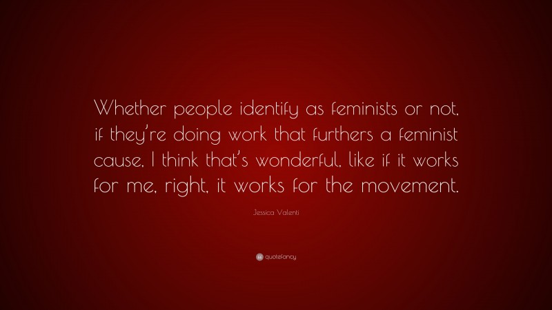 Jessica Valenti Quote: “Whether people identify as feminists or not, if they’re doing work that furthers a feminist cause, I think that’s wonderful, like if it works for me, right, it works for the movement.”