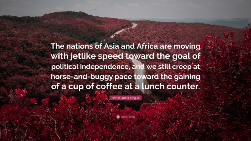 Martin Luther King Jr. Quote: “The nations of Asia and Africa are moving with jetlike speed toward the goal of political independence, and we still creep at horse-and-buggy pace toward the gaining of a cup of coffee at a lunch counter.”