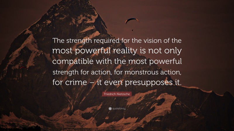 Friedrich Nietzsche Quote: “The strength required for the vision of the most powerful reality is not only compatible with the most powerful strength for action, for monstrous action, for crime – it even presupposes it.”
