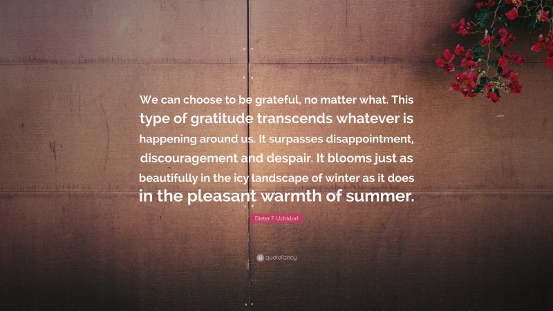 Dieter F. Uchtdorf Quote: “We can choose to be grateful, no matter what. This type of gratitude transcends whatever is happening around us. It surpasses disappointment, discouragement and despair. It blooms just as beautifully in the icy landscape of winter as it does in the pleasant warmth of summer.”