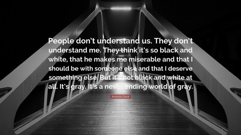 Amanda Grace Quote: “People don’t understand us. They don’t understand me. They think it’s so black and white, that he makes me miserable and that I should be with someone else and that I deserve something else. But it’s not black and white at all. It’s gray. It’s a never ending world of gray.”