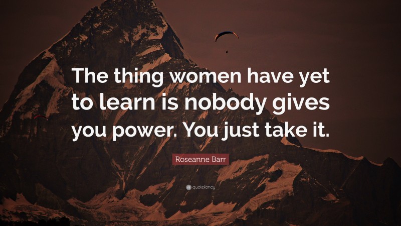 Roseanne Barr Quote: “The thing women have yet to learn is nobody gives you power. You just take it.”