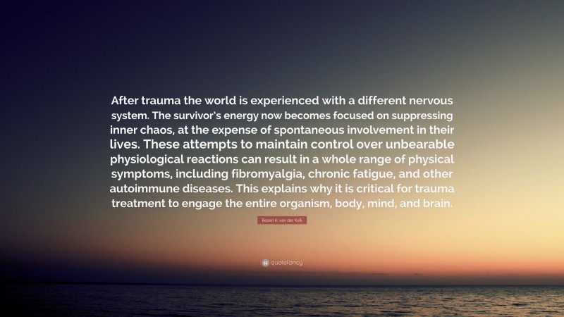 Bessel A. van der Kolk Quote: “After trauma the world is experienced with a different nervous system. The survivor’s energy now becomes focused on suppressing inner chaos, at the expense of spontaneous involvement in their lives. These attempts to maintain control over unbearable physiological reactions can result in a whole range of physical symptoms, including fibromyalgia, chronic fatigue, and other autoimmune diseases. This explains why it is critical for trauma treatment to engage the entire organism, body, mind, and brain.”