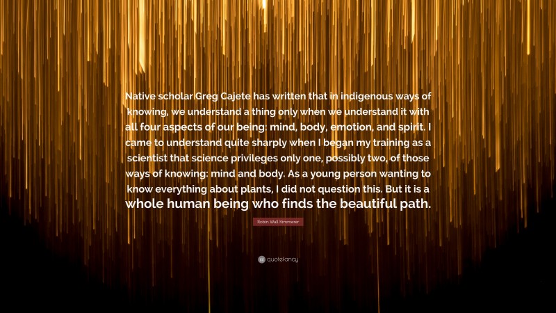 Robin Wall Kimmerer Quote: “Native scholar Greg Cajete has written that in indigenous ways of knowing, we understand a thing only when we understand it with all four aspects of our being: mind, body, emotion, and spirit. I came to understand quite sharply when I began my training as a scientist that science privileges only one, possibly two, of those ways of knowing: mind and body. As a young person wanting to know everything about plants, I did not question this. But it is a whole human being who finds the beautiful path.”