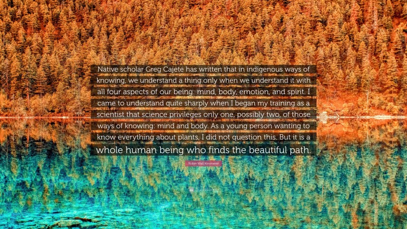 Robin Wall Kimmerer Quote: “Native scholar Greg Cajete has written that in indigenous ways of knowing, we understand a thing only when we understand it with all four aspects of our being: mind, body, emotion, and spirit. I came to understand quite sharply when I began my training as a scientist that science privileges only one, possibly two, of those ways of knowing: mind and body. As a young person wanting to know everything about plants, I did not question this. But it is a whole human being who finds the beautiful path.”