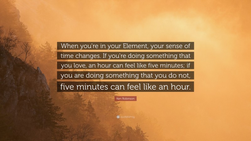 Ken Robinson Quote: “When you’re in your Element, your sense of time changes. If you’re doing something that you love, an hour can feel like five minutes; if you are doing something that you do not, five minutes can feel like an hour.”