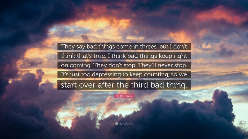 Hugh Howey Quote: “They say bad things come in threes, but I don’t think that’s true. I think bad things keep right on coming. They don’t stop. They’ll never stop. It’s just too depressing to keep counting, so we start over after the third bad thing.”