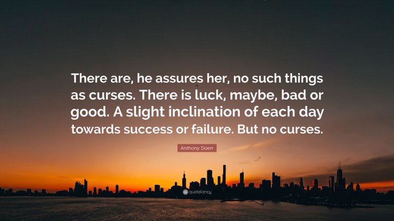 Anthony Doerr Quote: “There are, he assures her, no such things as curses. There is luck, maybe, bad or good. A slight inclination of each day towards success or failure. But no curses.”