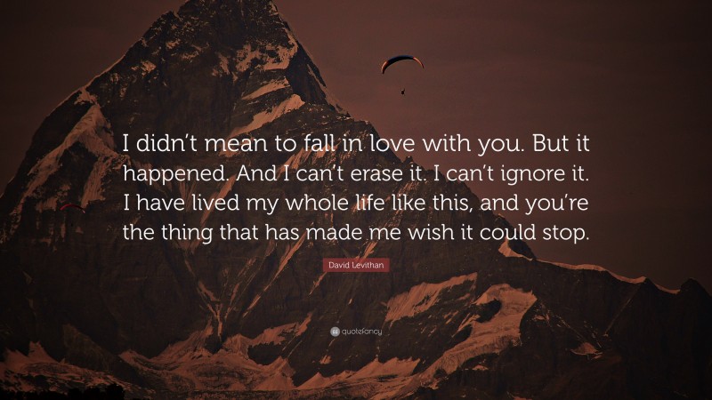 David Levithan Quote: “I didn’t mean to fall in love with you. But it happened. And I can’t erase it. I can’t ignore it. I have lived my whole life like this, and you’re the thing that has made me wish it could stop.”