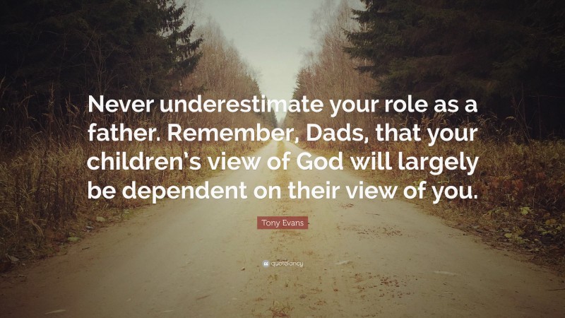 Tony Evans Quote: “Never underestimate your role as a father. Remember, Dads, that your children’s view of God will largely be dependent on their view of you.”