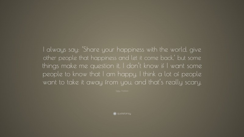 Iggy Azalea Quote: “I always say: ‘Share your happiness with the world, give other people that happiness and let it come back,’ but some things make me question it. I don’t know if I want some people to know that I am happy. I think a lot of people want to take it away from you, and that’s really scary.”