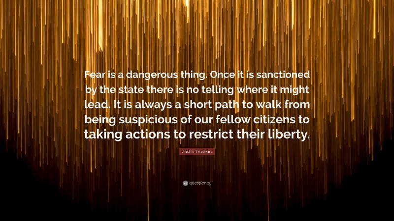 Justin Trudeau Quote: “Fear is a dangerous thing. Once it is sanctioned by the state there is no telling where it might lead. It is always a short path to walk from being suspicious of our fellow citizens to taking actions to restrict their liberty.”