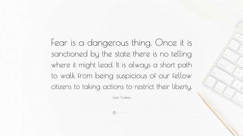 Justin Trudeau Quote: “Fear is a dangerous thing. Once it is sanctioned by the state there is no telling where it might lead. It is always a short path to walk from being suspicious of our fellow citizens to taking actions to restrict their liberty.”