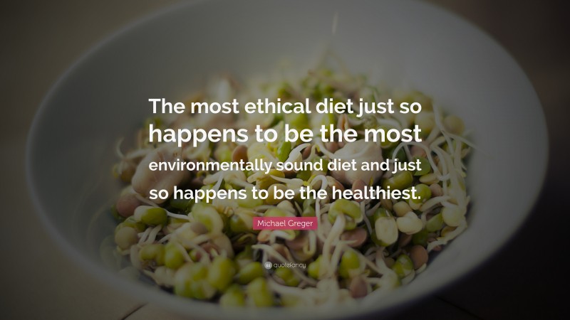 Michael Greger Quote: “The most ethical diet just so happens to be the most environmentally sound diet and just so happens to be the healthiest.”