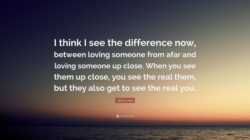 Jenny Han Quote: “I think I see the difference now, between loving someone from afar and loving someone up close. When you see them up close, you see the real them, but they also get to see the real you.”