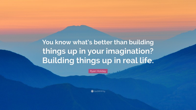 Ryan Holiday Quote: “You know what’s better than building things up in your imagination? Building things up in real life.”