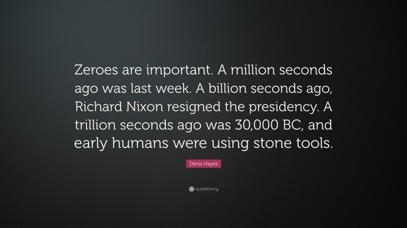 Denis Hayes Quote: “Zeroes are important. A million seconds ago was last week. A billion seconds ago, Richard Nixon resigned the presidency. A trillion seconds ago was 30,000 BC, and early humans were using stone tools.”