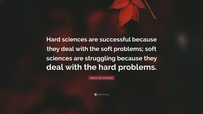 Heinz von Foerster Quote: “Hard sciences are successful because they deal with the soft problems; soft sciences are struggling because they deal with the hard problems.”