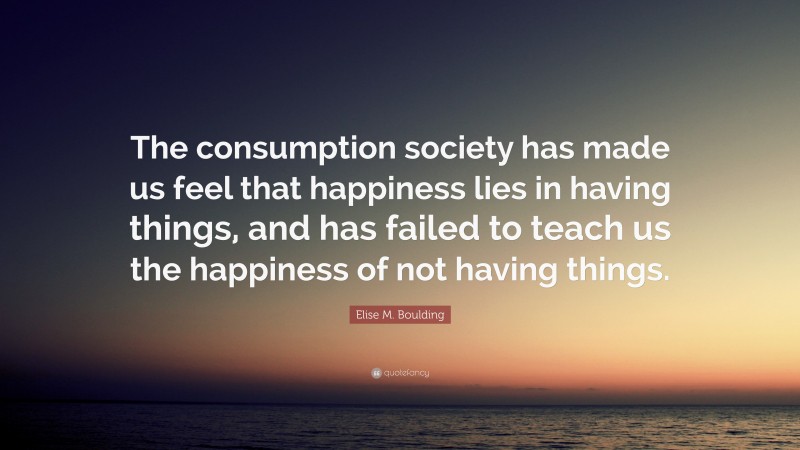 Elise M. Boulding Quote: “The consumption society has made us feel that happiness lies in having things, and has failed to teach us the happiness of not having things.”