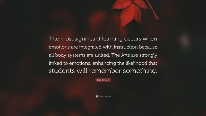 Eric Jensen Quote: “The most significant learning occurs when emotions are integrated with instruction because all body systems are united. The Arts are strongly linked to emotions, enhancing the likelihood that students will remember something.”