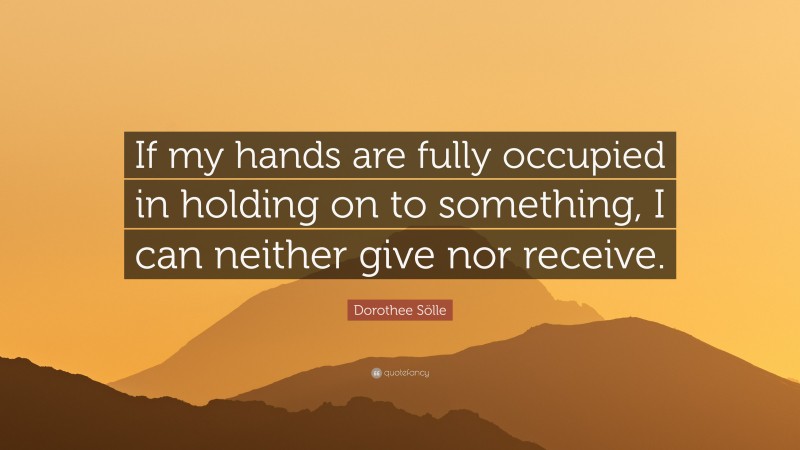 Dorothee Sölle Quote: “If my hands are fully occupied in holding on to something, I can neither give nor receive.”