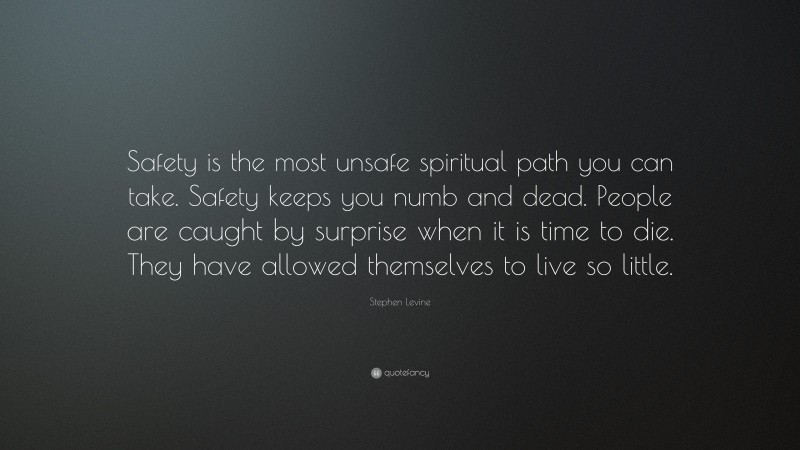 Stephen Levine Quote: “Safety is the most unsafe spiritual path you can take. Safety keeps you numb and dead. People are caught by surprise when it is time to die. They have allowed themselves to live so little.”