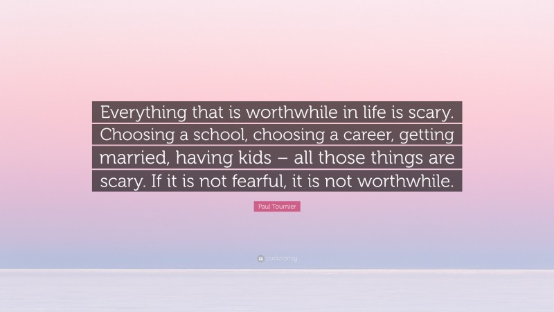 Paul Tournier Quote: “Everything that is worthwhile in life is scary. Choosing a school, choosing a career, getting married, having kids – all those things are scary. If it is not fearful, it is not worthwhile.”
