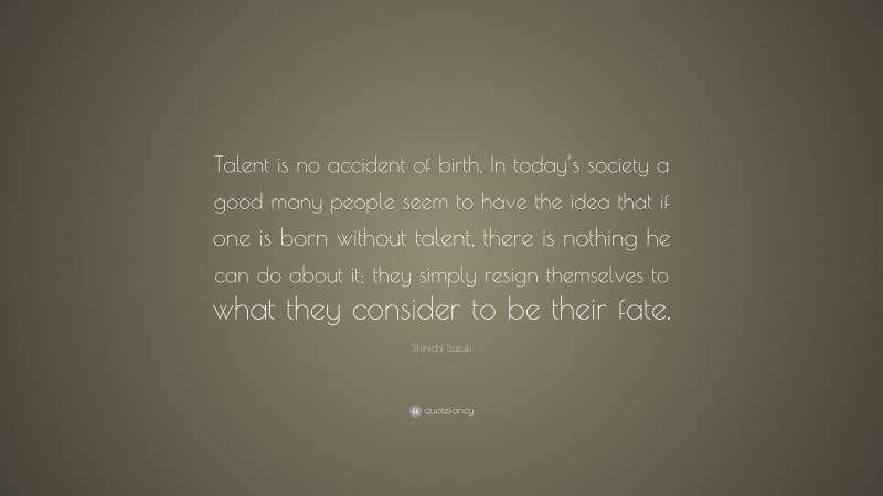 Shinichi Suzuki Quote: “Talent is no accident of birth. In today’s society a good many people seem to have the idea that if one is born without talent, there is nothing he can do about it; they simply resign themselves to what they consider to be their fate.”