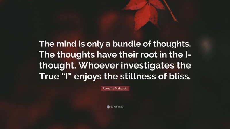 Ramana Maharshi Quote: “The mind is only a bundle of thoughts. The thoughts have their root in the I-thought. Whoever investigates the True “I” enjoys the stillness of bliss.”