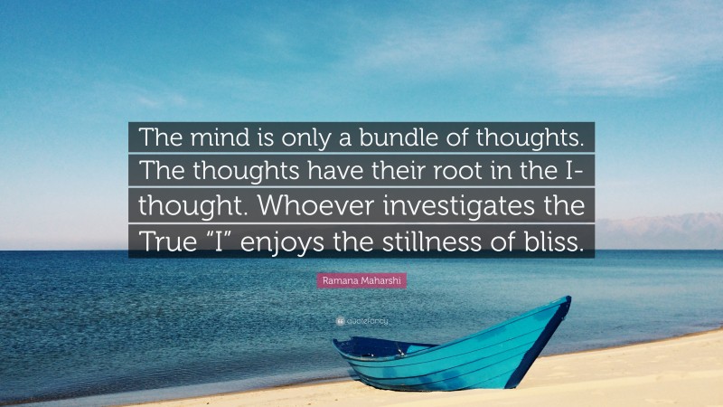 Ramana Maharshi Quote: “The mind is only a bundle of thoughts. The thoughts have their root in the I-thought. Whoever investigates the True “I” enjoys the stillness of bliss.”