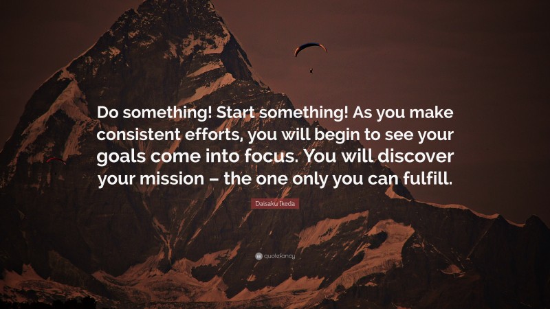 Daisaku Ikeda Quote: “Do something! Start something! As you make consistent efforts, you will begin to see your goals come into focus. You will discover your mission – the one only you can fulfill.”