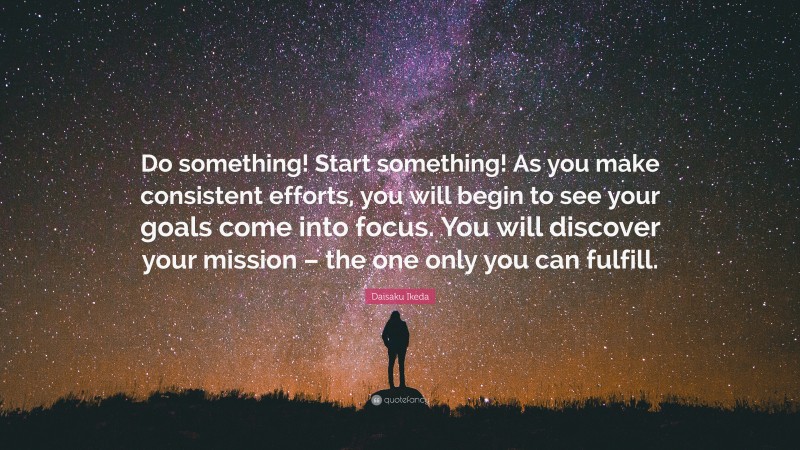 Daisaku Ikeda Quote: “Do something! Start something! As you make consistent efforts, you will begin to see your goals come into focus. You will discover your mission – the one only you can fulfill.”