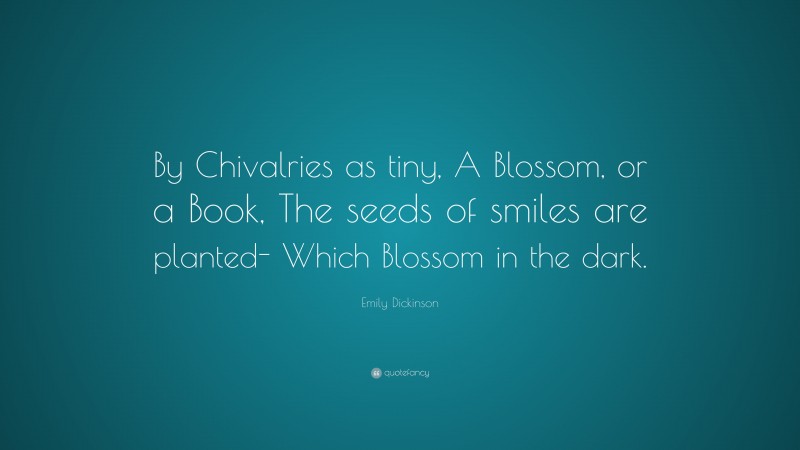 Emily Dickinson Quote: “By Chivalries as tiny, A Blossom, or a Book, The seeds of smiles are planted- Which Blossom in the dark.”