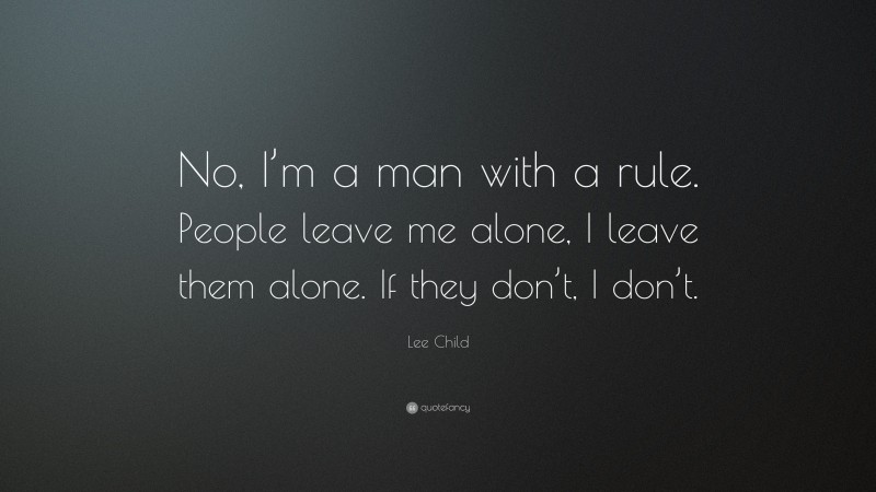 Lee Child Quote: “No, I’m a man with a rule. People leave me alone, I leave them alone. If they don’t, I don’t.”