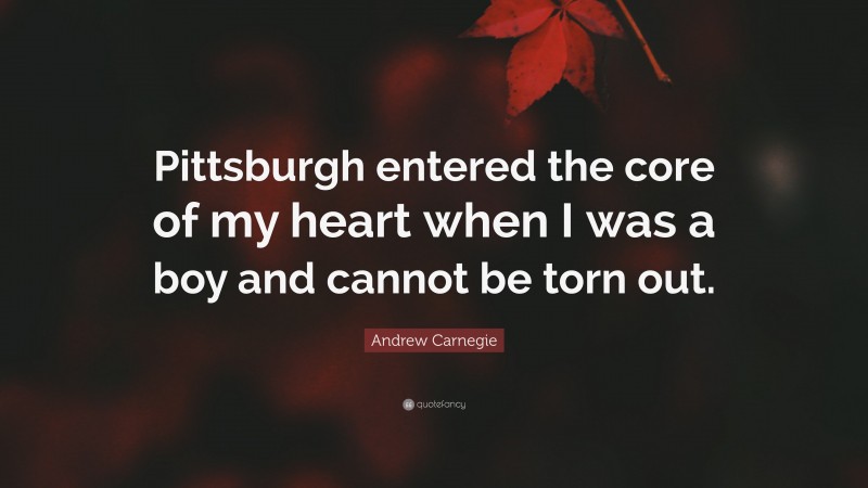 Andrew Carnegie Quote: “Pittsburgh entered the core of my heart when I was a boy and cannot be torn out.”