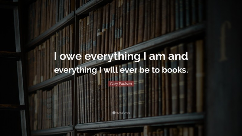 Gary Paulsen Quote: “I owe everything I am and everything I will ever be to books.”