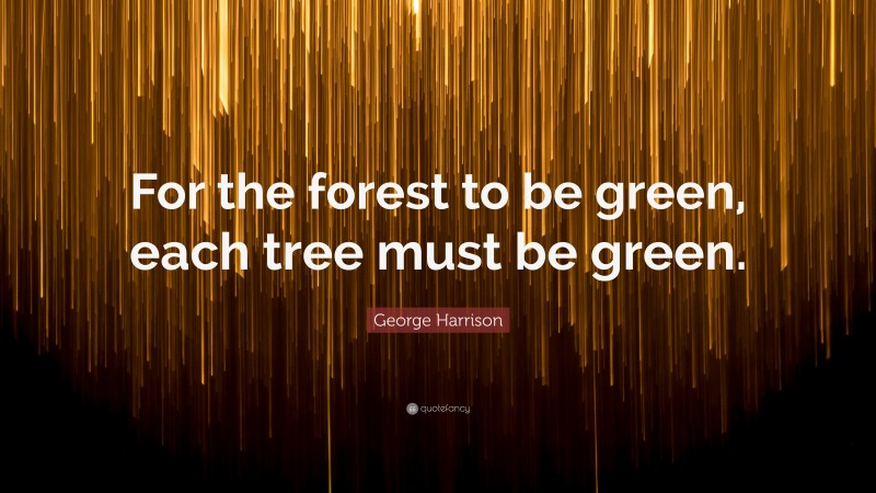 George Harrison Quote: “For the forest to be green, each tree must be green.”