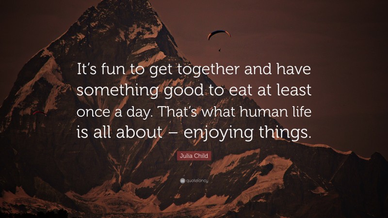 Julia Child Quote: “It’s fun to get together and have something good to eat at least once a day. That’s what human life is all about – enjoying things.”