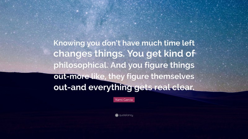 Kami Garcia Quote: “Knowing you don’t have much time left changes things. You get kind of philosophical. And you figure things out-more like, they figure themselves out-and everything gets real clear.”